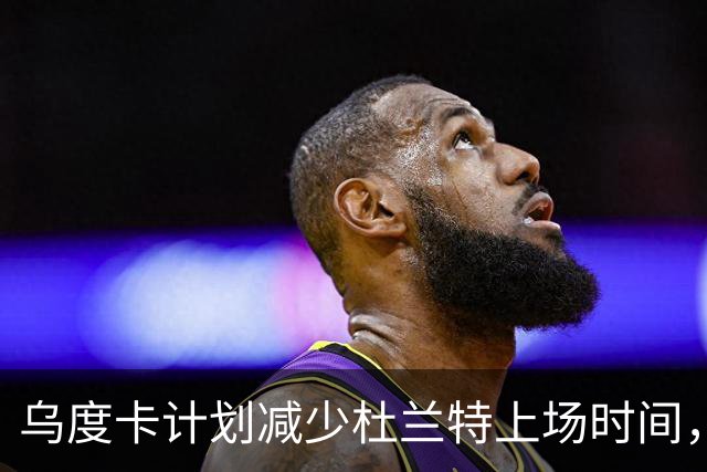 乌度卡计划减少杜兰特上场时间，杜兰特：我在场上发挥更佳