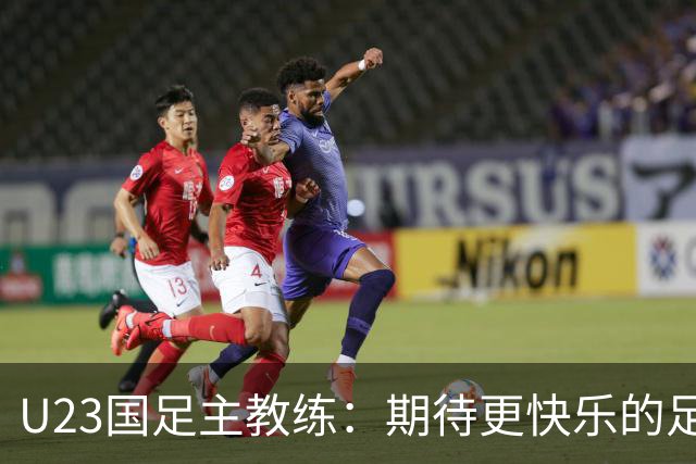 U23国足主教练：期待更快乐的足球精神 全力以赴迎战韩国